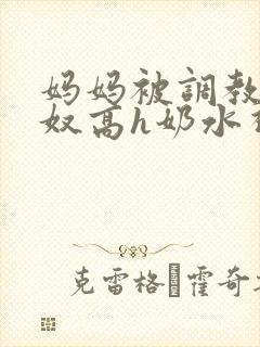 妈妈被调教成肉奴高h奶水视频