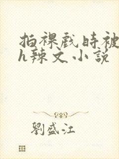 拍裸戏时被c了h辣文小说