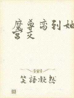 魔尊脔到她哭h宫交