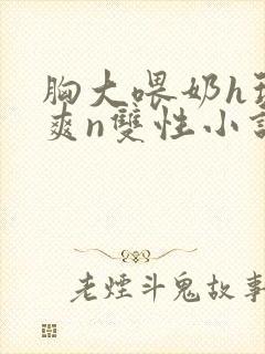 胸大喂奶h玩弄爽n双性小说