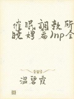 催眠调教所(李晓娉篇)np全肉