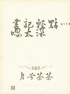 书记轻点灬太粗嗯太深