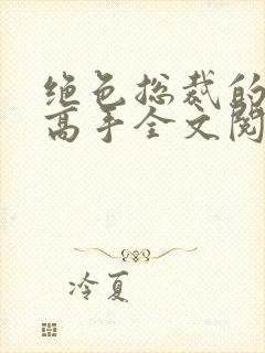 绝色总裁的超级高手全文阅读免费