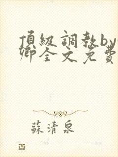 顶级调教by啵卿全文免费阅读