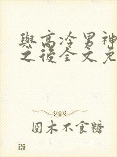 与高冷男神同居之后全文免费阅读
