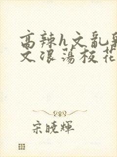 高辣h文乱乳h文浪荡校花小说