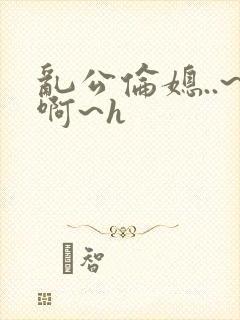 乱公伦媳..~啊~h