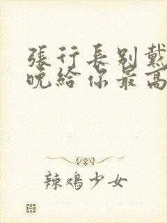 张行长别戴了今晚给你最高的待遇