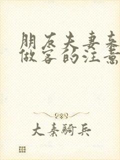 朋友夫妻来我家做客的注意事项