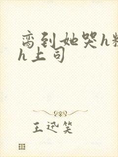 脔到她哭h粗话h上司