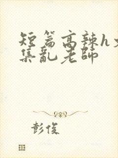 短篇高辣h文合集乱老师