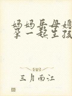 妈妈岳母媳妇怀孕一起生孩子小说