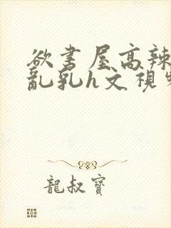 欲书屋高辣h文乱乳h文视频