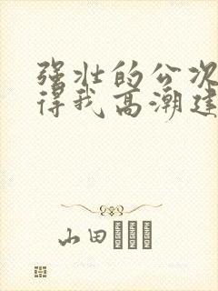 强壮的公次次弄得我高潮建国