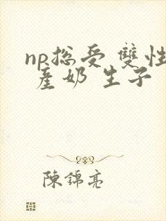np总受 双性 产奶 生子