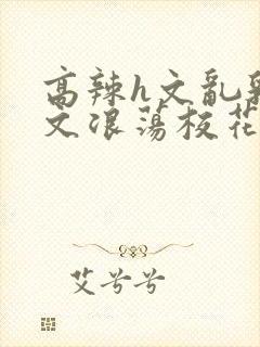 高辣h文乱乳h文浪荡校花