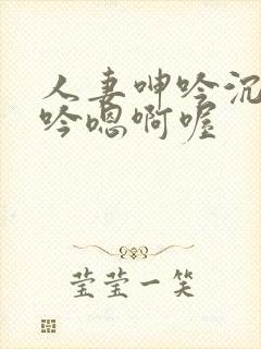 人妻呻吟沉沦呻吟嗯啊喔