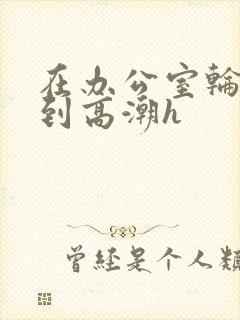 在办公室轮流澡到高潮h