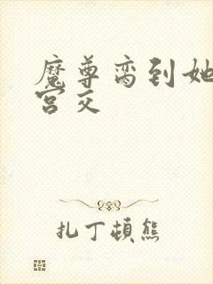 魔尊脔到她哭h宫交