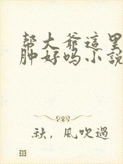 帮大爷这里消消肿好吗小说
