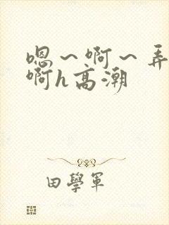 嗯～啊～弄嗯～啊h高潮
