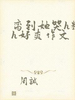 脔到她哭h粗话h好爽作文