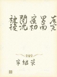 被闺蜜男友认错后沈初南完结版