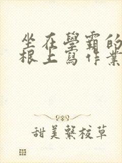 坐在学霸的大紫根上写作业