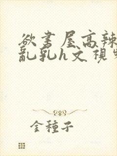欲书屋高辣h文乱乳h文视频