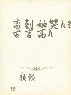 脔到她哭h粗话古言高h