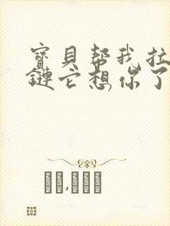 宝贝帮我拉开拉链它想你了视频
