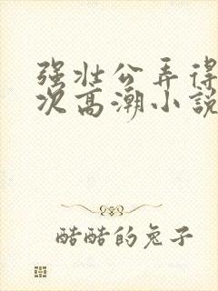 强壮公弄得我次次高潮小说