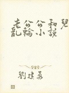 老公公和儿媳妇乱轮小说
