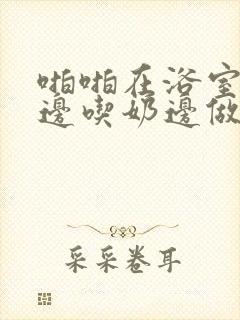 啪啪在浴室边摸边吃奶边做