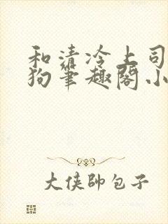 和清冷上司成姐狗笔趣阁小说