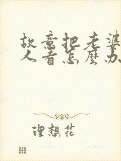 故意把老婆给别人看怎么办小说