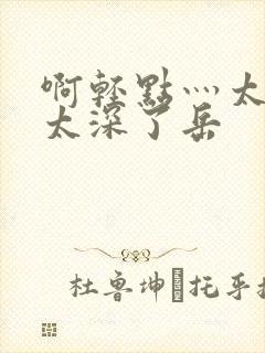 啊轻点灬太粗嗯太深了岳
