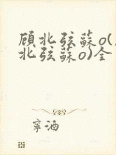 顾北弦苏o(顾北弦苏o)全文免费阅读无弹窗