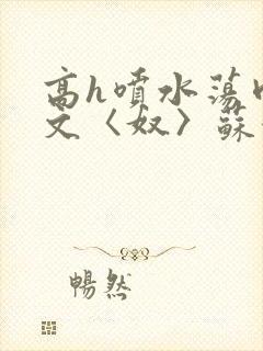 高h喷水荡肉欲文〈奴〉苏妖精