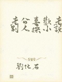 老公喜欢老婆被别人操小说