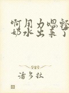 啊用力嗯轻一点奶水出来了小说