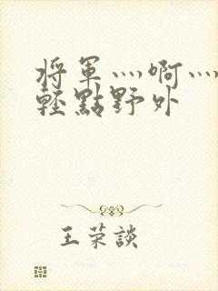 将军灬啊灬啊灬轻点野外