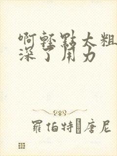 啊轻点太粗嗯太深了用力