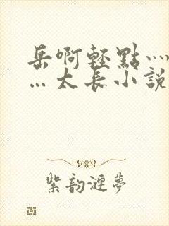 岳啊轻点灬太粗…太长小说