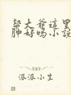 帮大爷这里消消肿好吗小说