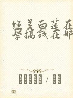 绝美白莲在线教学搞钱在哪看小说