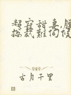 超宠甜妻,腹黑总裁难伺候