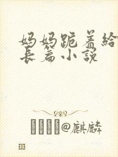 妈妈跪着给我插长篇小说