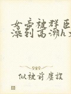 女帝被群臣伦流澡到高潮h文封面