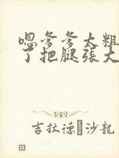 嗯爹爹太粗太长了把腿张大点